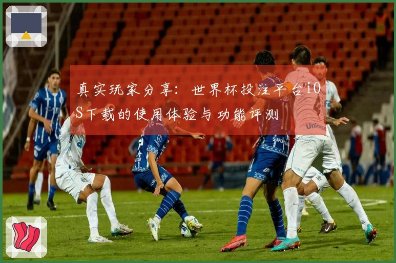 真实玩家分享：世界杯投注平台iOS下载的使用体验与功能评测