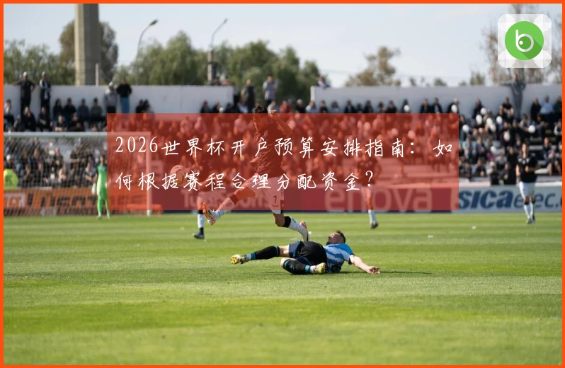 2026世界杯开户预算安排指南：如何根据赛程合理分配资金？